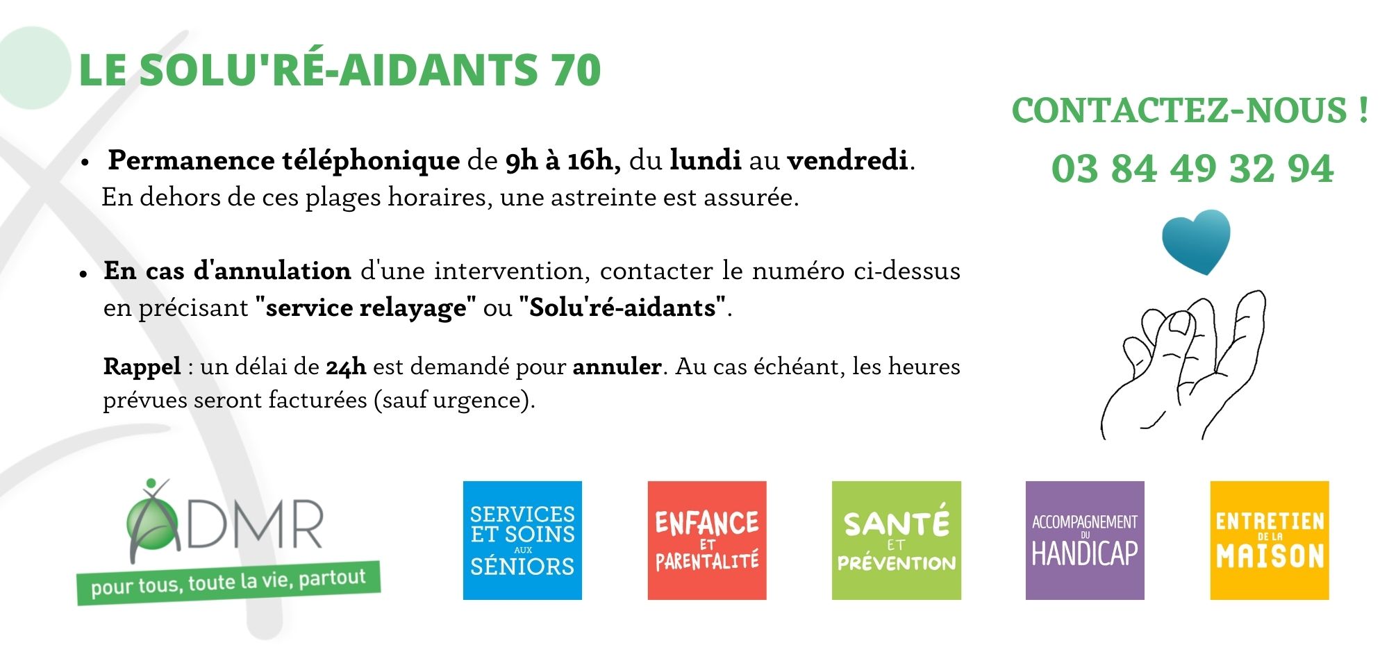 03 84 49 32 94 Permanence téléphonique de 9h à 16h, du lundi au vendredi. En dehors de ces plages horaires, une astreinte est assurée.  En cas d'annulation d'une intervention, contacter le numéro ci-dessus en précisant "service relayage" ou "Solu'ré-aidant".Rappel : un délai de 24h est demandé pour annuler. Au cas échéant, les heures prévues seront facturées (sauf urgence).